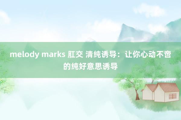 melody marks 肛交 清纯诱导：让你心动不啻的纯好意思诱导