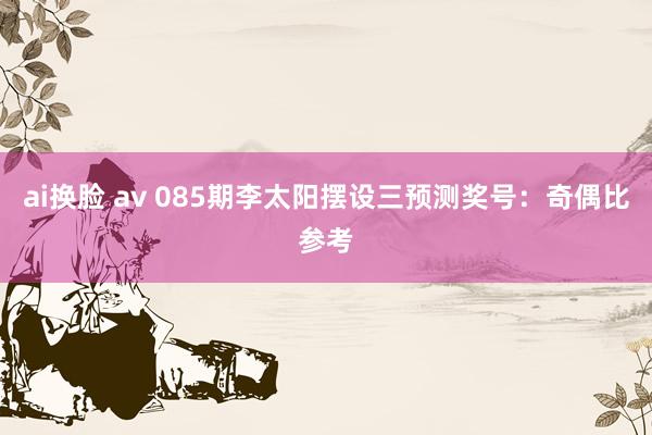 ai换脸 av 085期李太阳摆设三预测奖号：奇偶比参考