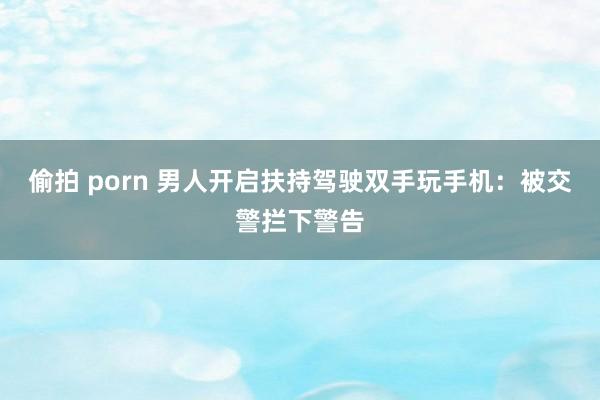偷拍 porn 男人开启扶持驾驶双手玩手机：被交警拦下警告