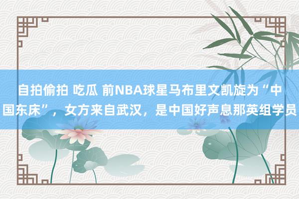 自拍偷拍 吃瓜 前NBA球星马布里文凯旋为“中国东床”，女方来自武汉，是中国好声息那英组学员