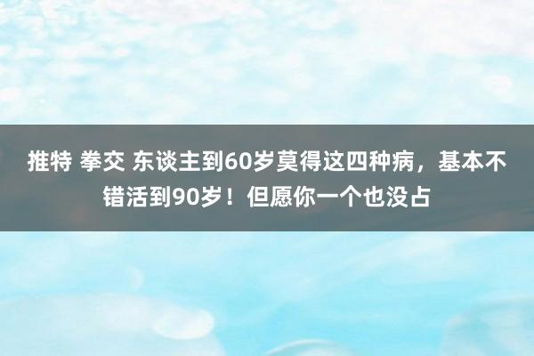推特 拳交 东谈主到60岁莫得这四种病，基本不错活到90岁！但愿你一个也没占