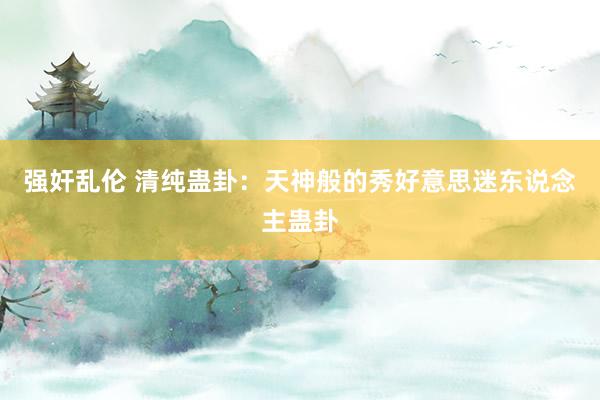 强奸乱伦 清纯蛊卦：天神般的秀好意思迷东说念主蛊卦