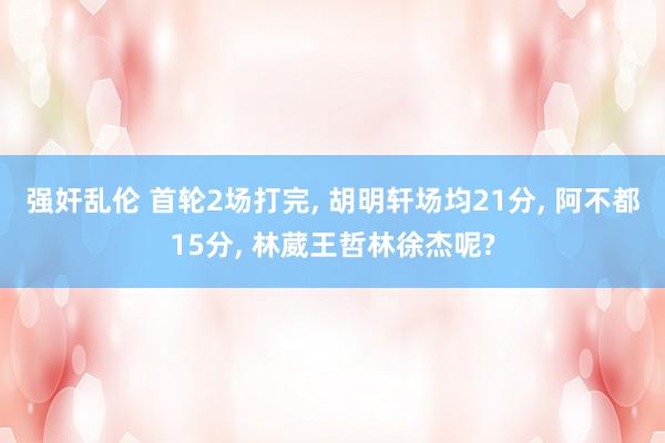 强奸乱伦 首轮2场打完， 胡明轩场均21分， 阿不都15分， 林葳王哲林徐杰呢?