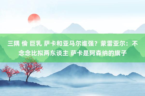 三隅 倫 巨乳 萨卡和亚马尔谁强？蒙雷亚尔：不念念比拟两东谈主 萨卡是阿森纳的旗子