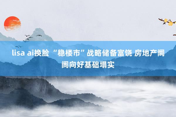 lisa ai换脸 “稳楼市”战略储备富饶 房地产阛阓向好基础塌实