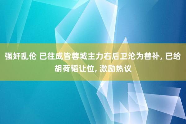 强奸乱伦 已往成皆蓉城主力右后卫沦为替补， 已给胡荷韬让位， 激励热议