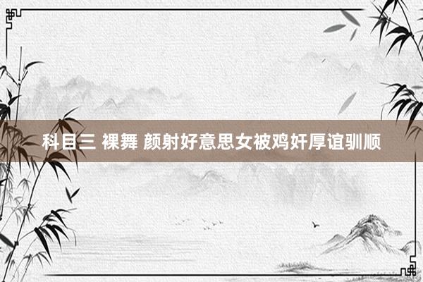 科目三 裸舞 颜射好意思女被鸡奸厚谊驯顺
