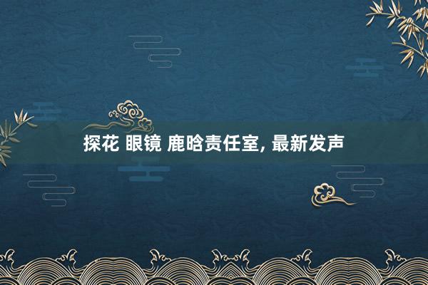 探花 眼镜 鹿晗责任室， 最新发声
