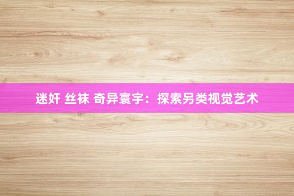 迷奸 丝袜 奇异寰宇：探索另类视觉艺术