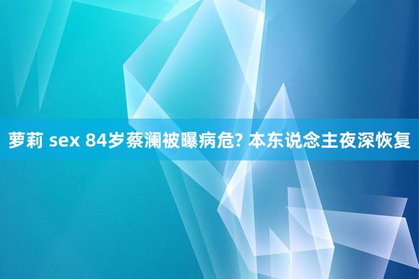 萝莉 sex 84岁蔡澜被曝病危? 本东说念主夜深恢复