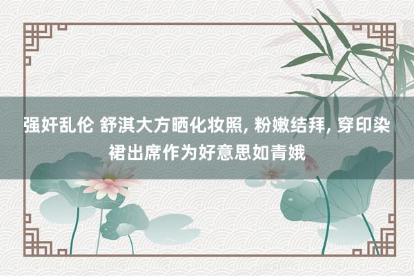 强奸乱伦 舒淇大方晒化妆照， 粉嫩结拜， 穿印染裙出席作为好意思如青娥
