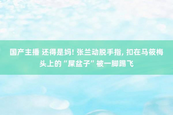 国产主播 还得是妈! 张兰动脱手指， 扣在马筱梅头上的“屎盆子”被一脚踢飞