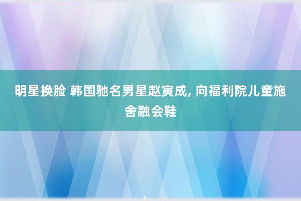 明星换脸 韩国驰名男星赵寅成， 向福利院儿童施舍融会鞋