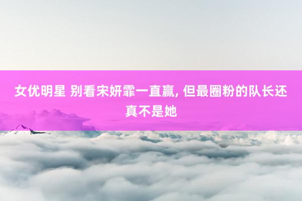 女优明星 别看宋妍霏一直赢， 但最圈粉的队长还真不是她