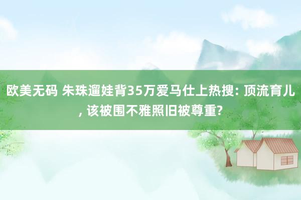 欧美无码 朱珠遛娃背35万爱马仕上热搜: 顶流育儿， 该被围不雅照旧被尊重?