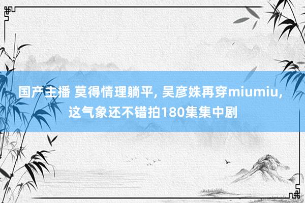 国产主播 莫得情理躺平， 吴彦姝再穿miumiu， 这气象还不错拍180集集中剧