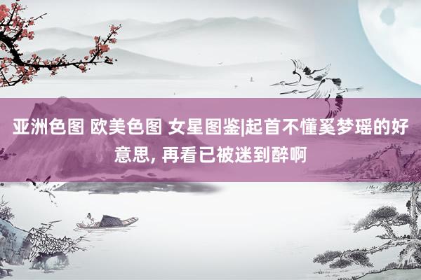 亚洲色图 欧美色图 女星图鉴|起首不懂奚梦瑶的好意思， 再看已被迷到醉啊