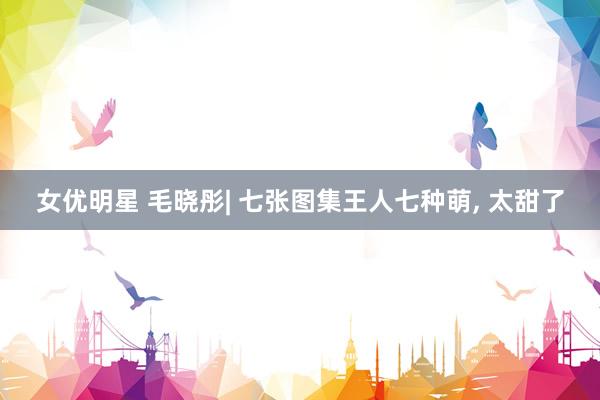 女优明星 毛晓彤| 七张图集王人七种萌， 太甜了
