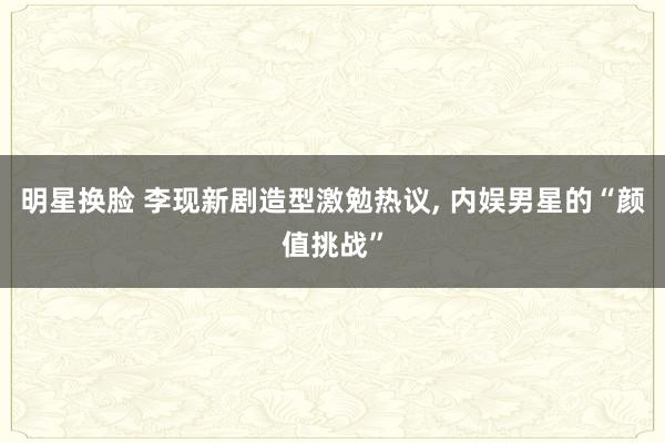 明星换脸 李现新剧造型激勉热议， 内娱男星的“颜值挑战”