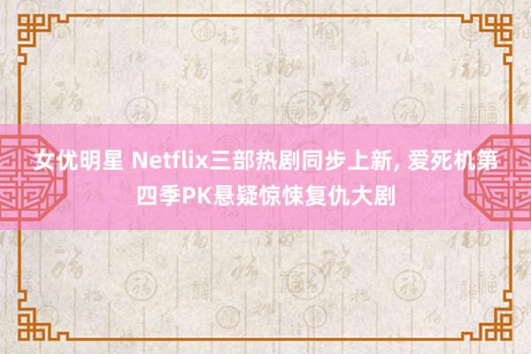 女优明星 Netflix三部热剧同步上新， 爱死机第四季PK悬疑惊悚复仇大剧