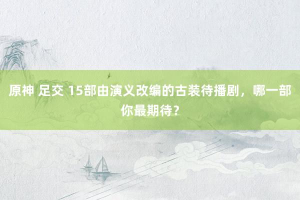 原神 足交 15部由演义改编的古装待播剧，哪一部你最期待？