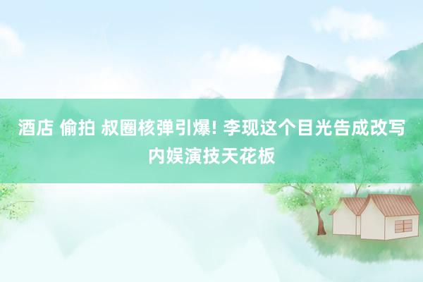 酒店 偷拍 叔圈核弹引爆! 李现这个目光告成改写内娱演技天花板