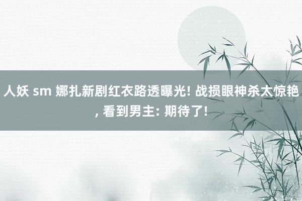 人妖 sm 娜扎新剧红衣路透曝光! 战损眼神杀太惊艳， 看到男主: 期待了!