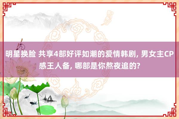 明星换脸 共享4部好评如潮的爱情韩剧， 男女主CP感王人备， 哪部是你熬夜追的?