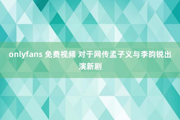 onlyfans 免费视频 对于网传孟子义与李昀锐出演新剧