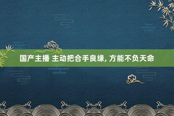 国产主播 主动把合手良缘， 方能不负天命