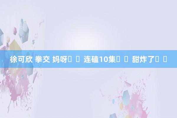 徐可欣 拳交 妈呀❗️连磕10集❗️甜炸了❗️